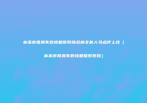 本溪市隆鼻失败修复医院排名榜全新人马点评上线（本溪市隆鼻失败修复整形医院）