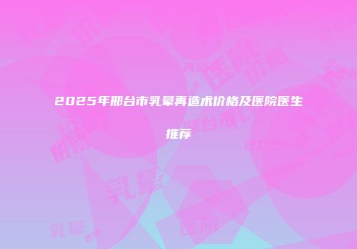 2025年邢台市乳晕再造术价格及医院医生推荐