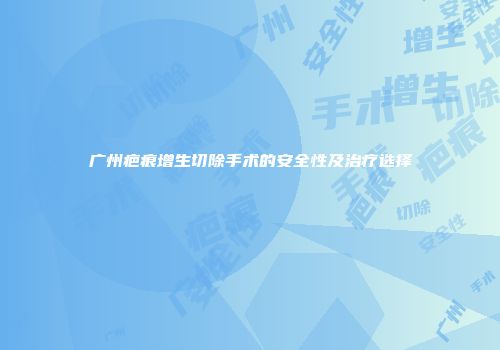 广州疤痕增生切除手术的安全性及治疗选择