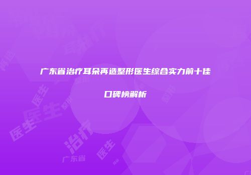 广东省治疗耳朵再造整形医生综合实力前十佳口碑榜解析