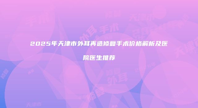 2025年天津市外耳再造修复手术价格解析及医院医生推荐