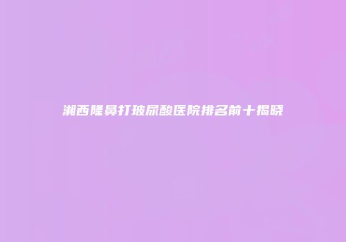 湘西隆鼻打玻尿酸医院排名前十揭晓