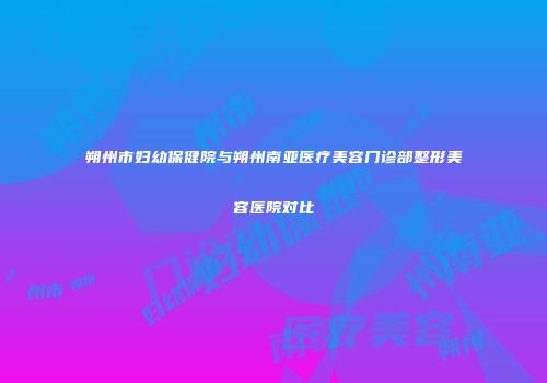 朔州市妇幼保健院与朔州南亚医疗美容门诊部整形美容医院对比