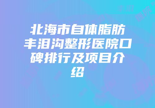 北海市自体脂肪丰泪沟整形医院口碑排行及项目介绍