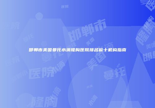 邯郸市美国曼托水滴隆胸医院排名前十机构指南