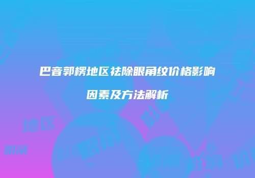 巴音郭楞地区祛除眼角纹价格影响因素及方法解析