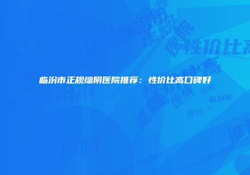 临汾市正规缩阴医院推荐：性价比高口碑好
