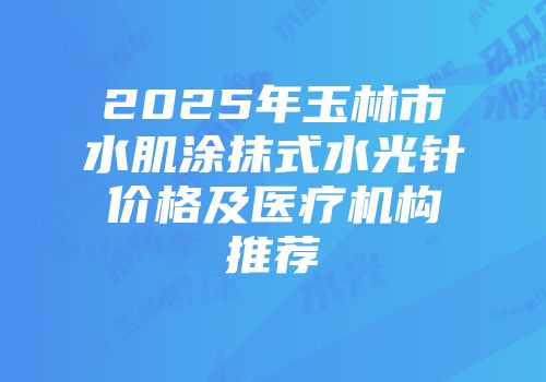 2025年玉林市水肌涂抹式水光针价格及医疗机构推荐