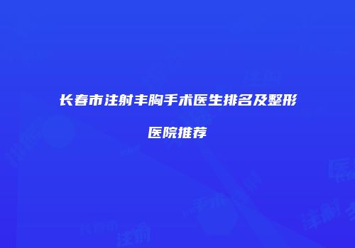 长春市注射丰胸手术医生排名及整形医院推荐