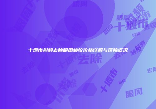 十堰市射频去除眼周皱纹价格详解与医院概况