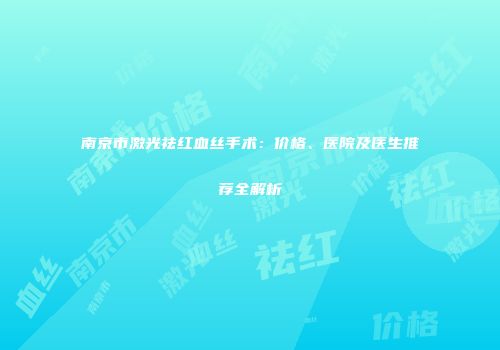 南京市激光祛红血丝手术：价格、医院及医生推荐全解析