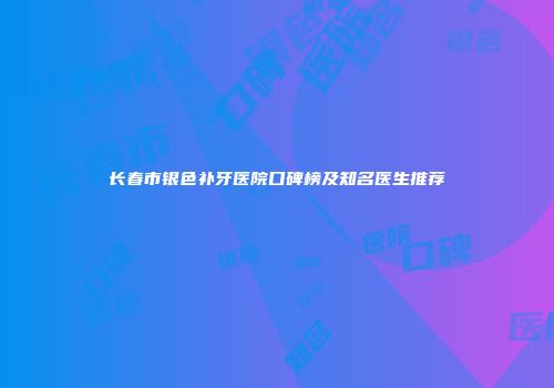 长春市银色补牙医院口碑榜及知名医生推荐