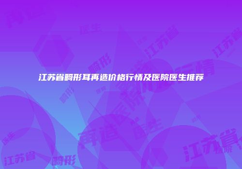 江苏省畸形耳再造价格行情及医院医生推荐