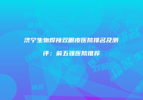 济宁生物焊接双眼皮医院排名及测评：前五强医院推荐