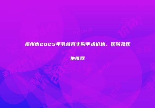 福州市2025年乳桃真丰胸手术价格、医院及医生推荐