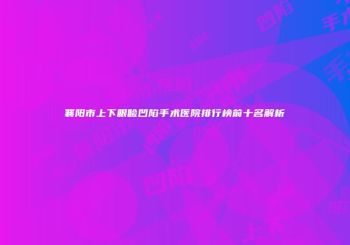 襄阳市上下眼睑凹陷手术医院排行榜前十名解析