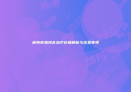 郴州市热玛吉治疗价格解析与注意事项