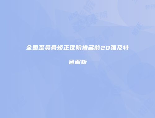 全国歪鼻骨矫正医院排名前20强及特色解析