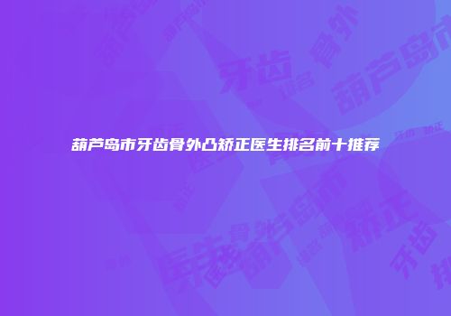 葫芦岛市牙齿骨外凸矫正医生排名前十推荐