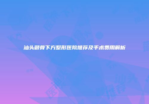 汕头颧骨下方整形医院推荐及手术费用解析