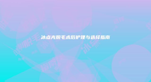 冰点光脱毛术后护理与选择指南