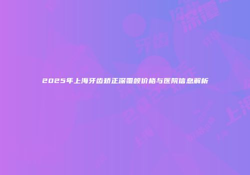 2025年上海牙齿矫正深覆颌价格与医院信息解析