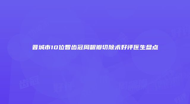 晋城市10位智齿冠周龈瓣切除术好评医生盘点