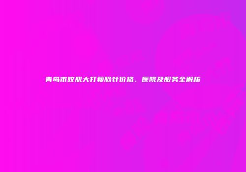 青岛市咬肌大打瘦脸针价格、医院及服务全解析