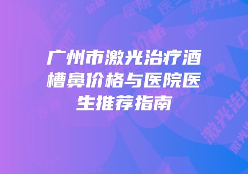 广州市激光治疗酒槽鼻价格与医院医生推荐指南