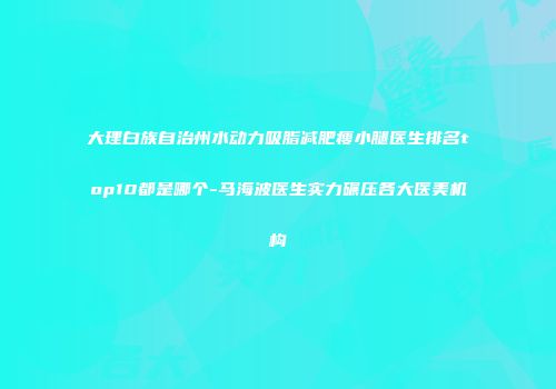 大理白族自治州水动力吸脂减肥瘦小腿医生排名top10都是哪个-马海波医生实力碾压各大医美机构