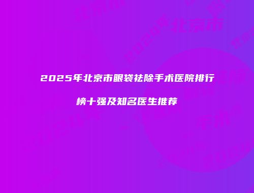2025年北京市眼袋祛除手术医院排行榜十强及知名医生推荐