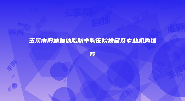 玉溪市假体自体脂肪丰胸医院排名及专业机构推荐