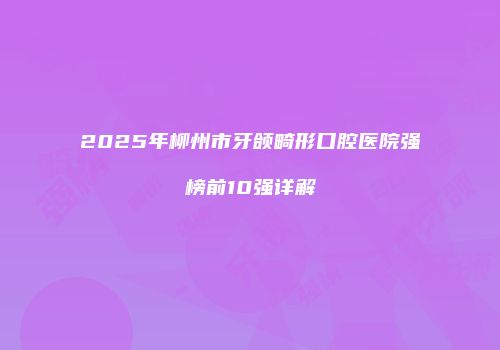 2025年柳州市牙颌畸形口腔医院强榜前10强详解