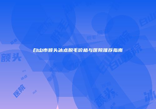白山市额头冰点脱毛价格与医院推荐指南
