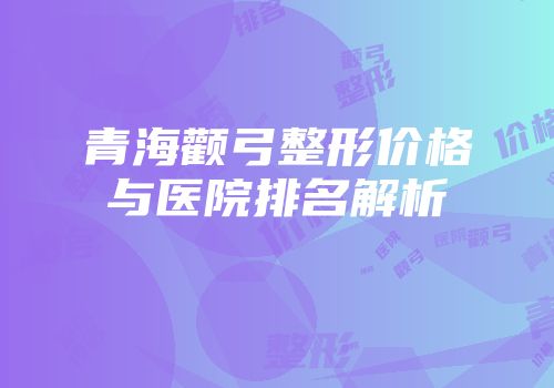 青海颧弓整形价格与医院排名解析