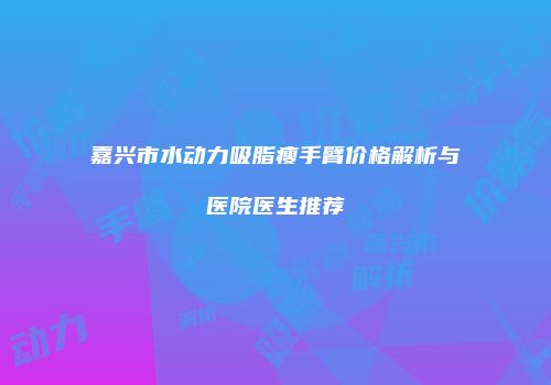 嘉兴市水动力吸脂瘦手臂价格解析与医院医生推荐