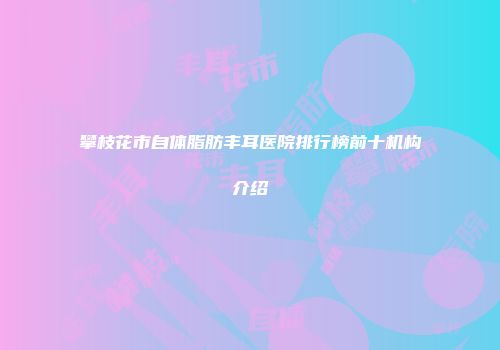 攀枝花市自体脂肪丰耳医院排行榜前十机构介绍
