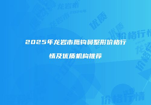 2025年龙岩市鹰钩鼻整形价格行情及优质机构推荐