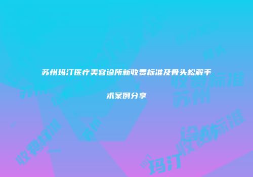 苏州玛汀医疗美容诊所新收费标准及骨头松解手术案例分享