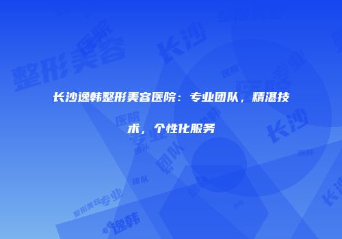 长沙逸韩整形美容医院：专业团队，精湛技术，个性化服务