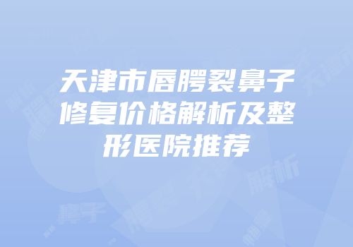 天津市唇腭裂鼻子修复价格解析及整形医院推荐