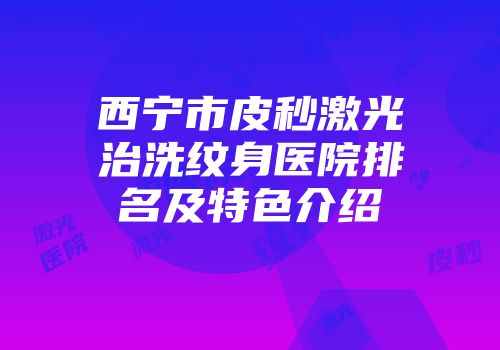 西宁市皮秒激光治洗纹身医院排名及特色介绍
