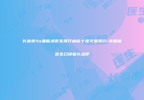 长春市5s重睑术医生排行榜前十强火爆预约-孙湄杨医生口碑擅长点评