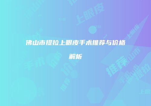 佛山市提拉上眼皮手术推荐与价格解析