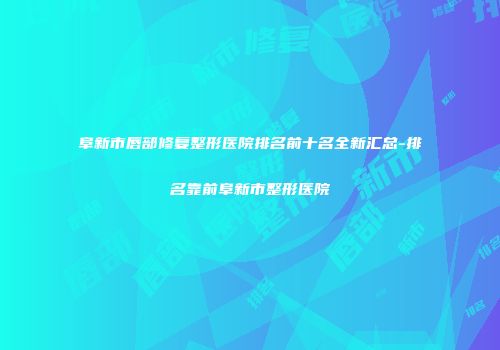 阜新市唇部修复整形医院排名前十名全新汇总-排名靠前阜新市整形医院