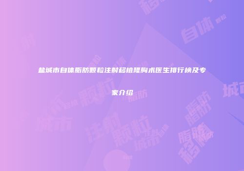 盐城市自体脂肪颗粒注射移植隆胸术医生排行榜及专家介绍