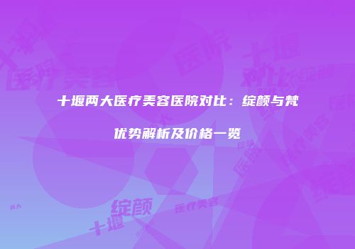 十堰两大医疗美容医院对比：绽颜与梵媞优势解析及价格一览