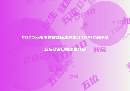 2025苏州市韩国仕诺康种植牙TOP10测评及五位知名口腔医生介绍