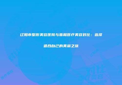 辽阳市整形美容医院与嘉和医疗美容对比：选择适合自己的美丽之旅