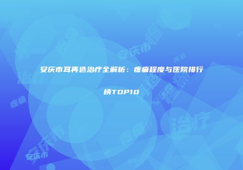 安庆市耳再造治疗全解析：疼痛程度与医院排行榜TOP10